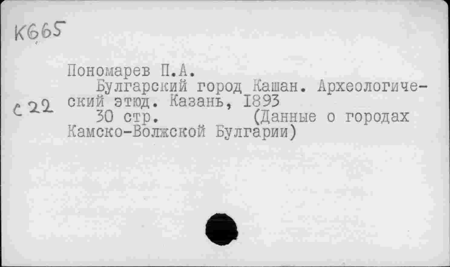 ﻿
Пономарев П.А.
Булгарский город Кашан. Археологиче-. on ский этюд. Казань, 1893 с	30 стр.	(Данные о городах
Камско-Волжской Булгарии)